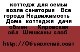 коттедж для семьи возле санатория - Все города Недвижимость » Дома, коттеджи, дачи обмен   . Кировская обл.,Шишканы слоб.